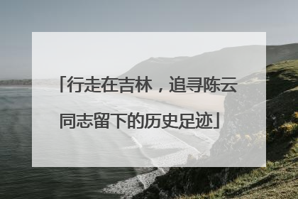 行走在吉林，追寻陈云同志留下的历史足迹