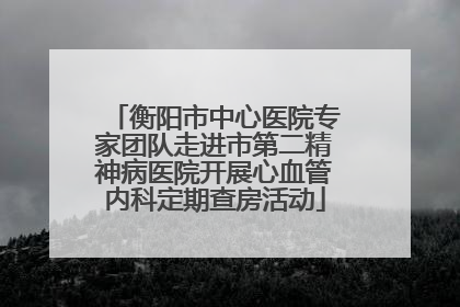 衡阳市中心医院专家团队走进市第二精神病医院开展心血管内科定期查房活动