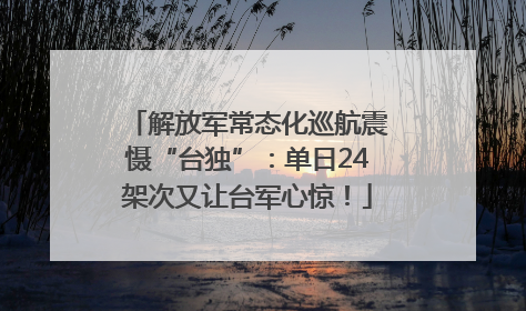 解放军常态化巡航震慑“台独”：单日24架次又让台军心惊！