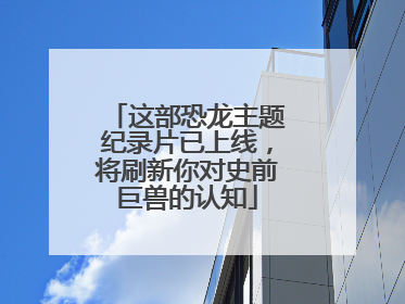 这部恐龙主题纪录片已上线，将刷新你对史前巨兽的认知