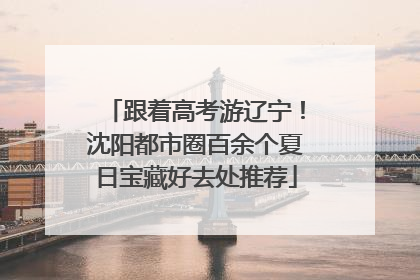 跟着高考游辽宁！沈阳都市圈百余个夏日宝藏好去处推荐