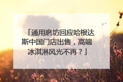 通用磨坊回应哈根达斯中国门店出售，高端冰淇淋风光不再？