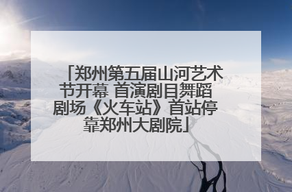 郑州第五届山河艺术节开幕 首演剧目舞蹈剧场《火车站》首站停靠郑州大剧院