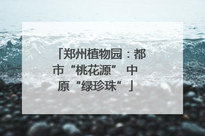 郑州植物园：都市“桃花源” 中原“绿珍珠”