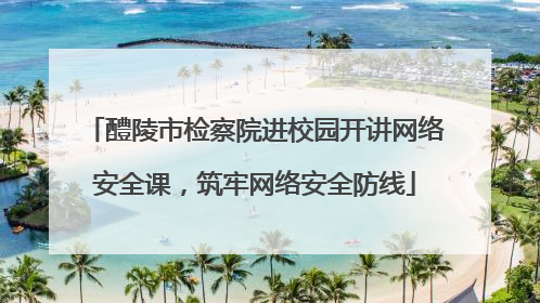 醴陵市检察院进校园开讲网络安全课，筑牢网络安全防线