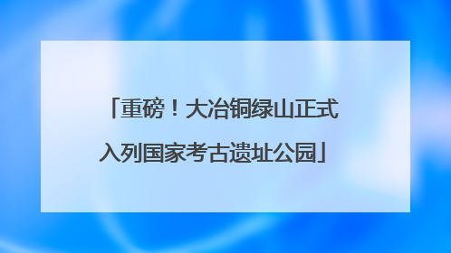 重磅！大冶铜绿山正式入列国家考古遗址公园