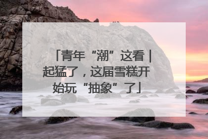 青年“潮”这看｜起猛了，这届雪糕开始玩“抽象”了