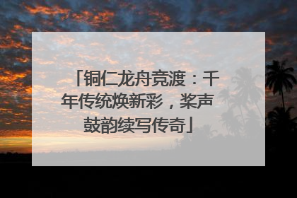 铜仁龙舟竞渡：千年传统焕新彩，桨声鼓韵续写传奇