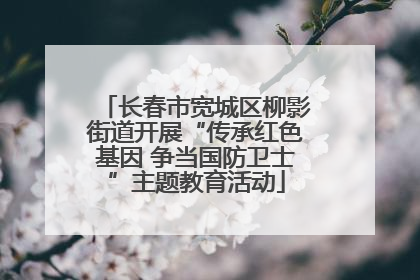 长春市宽城区柳影街道开展“传承红色基因 争当国防卫士”主题教育活动