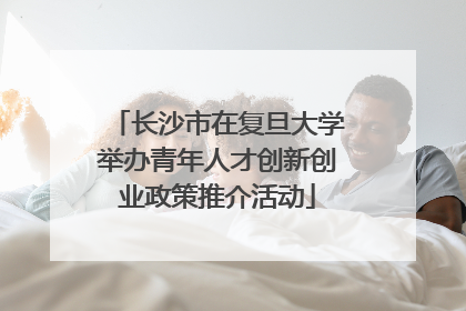 长沙市在复旦大学举办青年人才创新创业政策推介活动