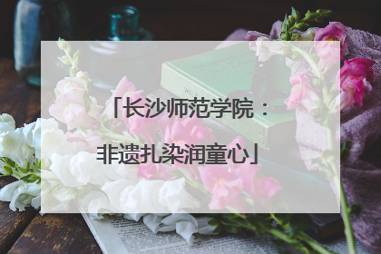 长沙师范学院：非遗扎染润童心
