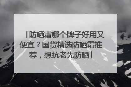 防晒霜哪个牌子好用又便宜？国货精选防晒霜推荐，想抗老先防晒