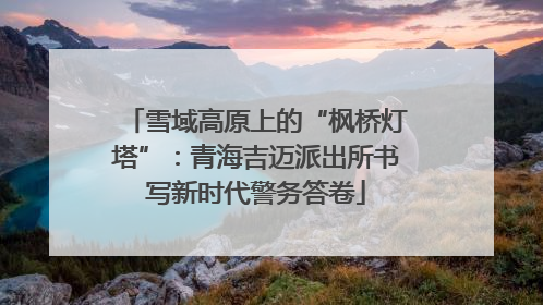 雪域高原上的“枫桥灯塔”：青海吉迈派出所书写新时代警务答卷