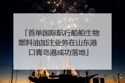 首单国际航行船舶生物燃料油加注业务在山东港口青岛港成功落地