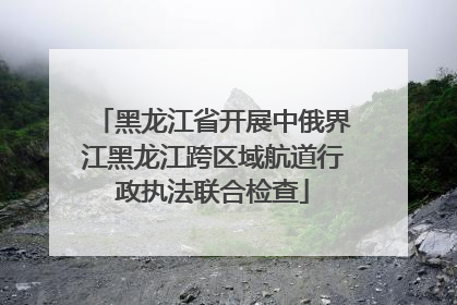 黑龙江省开展中俄界江黑龙江跨区域航道行政执法联合检查