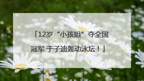 12岁“小孩姐”夺全国冠军 于子迪轰动泳坛！