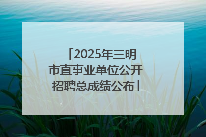 2025年三明市直事业单位公开招聘总成绩公布