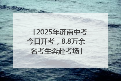 2025年济南中考今日开考，8.8万余名考生奔赴考场