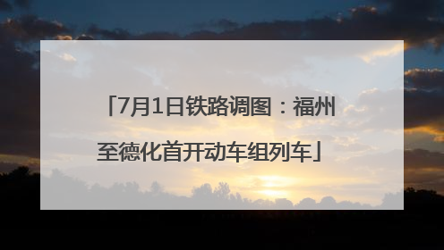 7月1日铁路调图：福州至德化首开动车组列车