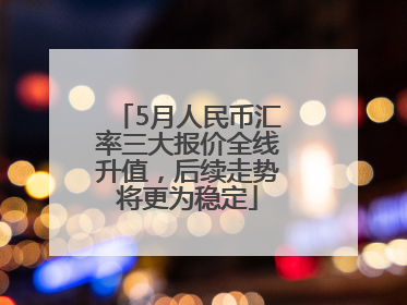 5月人民币汇率三大报价全线升值，后续走势将更为稳定