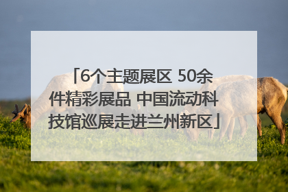 6个主题展区 50余件精彩展品 中国流动科技馆巡展走进兰州新区