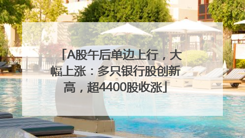 A股午后单边上行，大幅上涨：多只银行股创新高，超4400股收涨